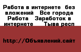 Работа в интернете, без вложений - Все города Работа » Заработок в интернете   . Тыва респ.